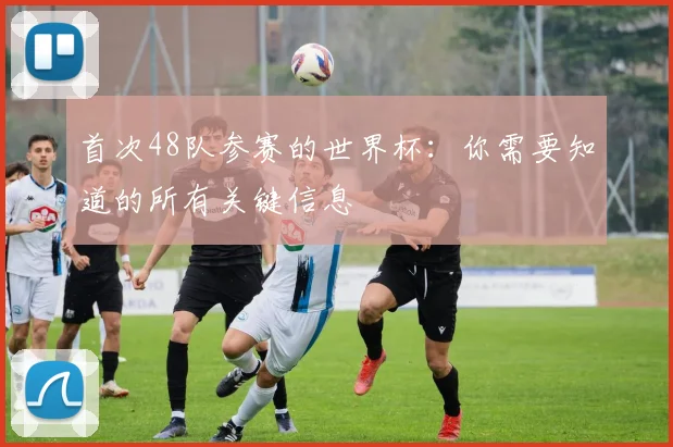 首次48队参赛的世界杯：你需要知道的所有关键信息