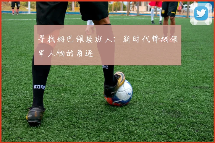 寻找姆巴佩接班人：新时代锋线领军人物的角逐