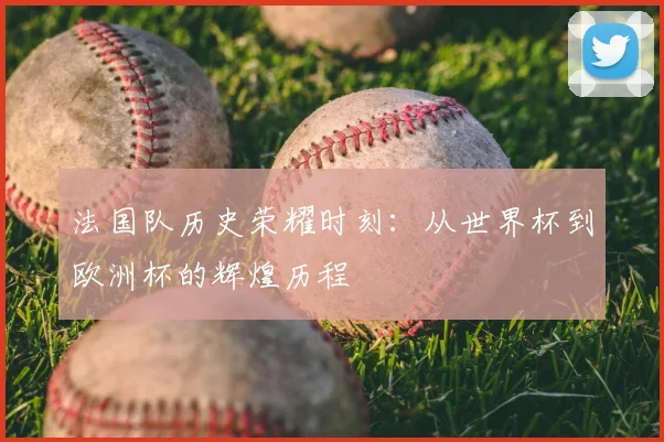 法国队历史荣耀时刻:从世界杯到欧洲杯的辉煌历程