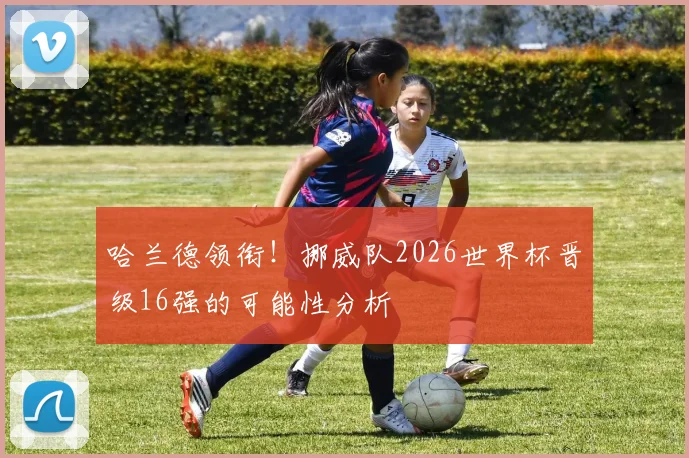 哈兰德领衔！挪威队2026世界杯晋级16强的可能性分析