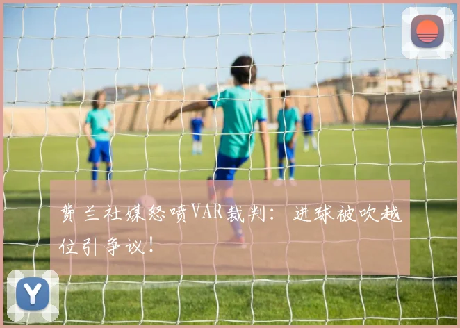 费兰社媒怒喷VAR裁判:进球被吹越位引争议!