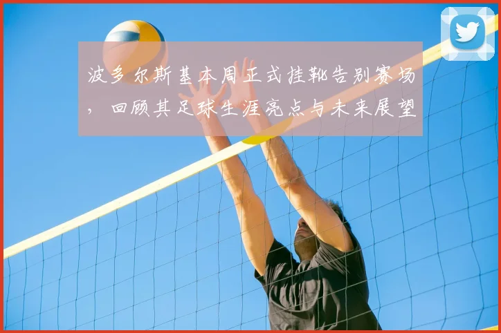 波多尔斯基本周正式挂靴告别赛场,回顾其足球生涯亮点与未来展望