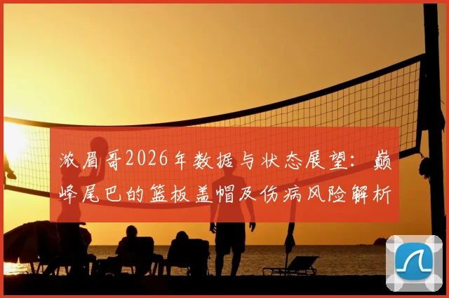 浓眉哥2026年数据与状态展望:巅峰尾巴的篮板盖帽及伤病风险解析