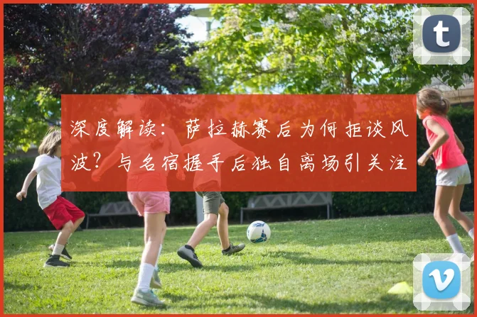 深度解读：萨拉赫赛后为何拒谈风波？与名宿握手后独自离场引关注