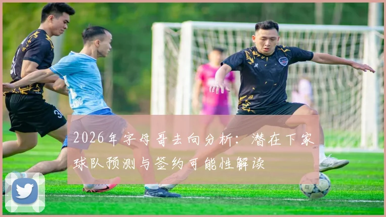2026年字母哥去向分析：潜在下家球队预测与签约可能性解读